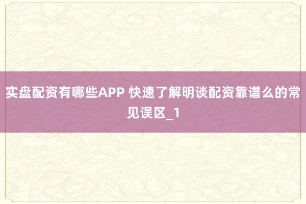 实盘配资有哪些APP 快速了解明谈配资靠谱么的常见误区_1