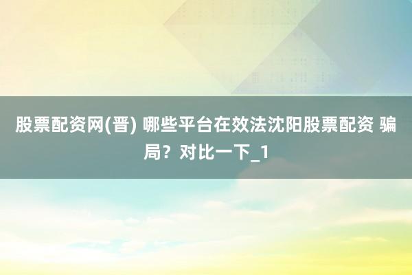 股票配资网(晋) 哪些平台在效法沈阳股票配资 骗局？对比一下_1