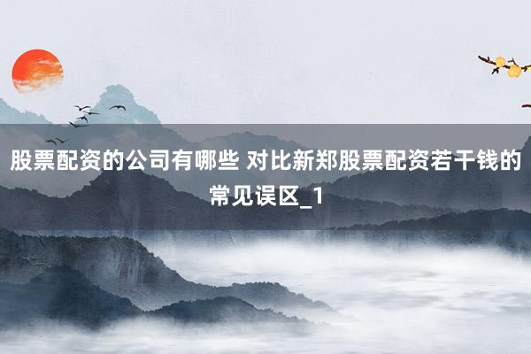 股票配资的公司有哪些 对比新郑股票配资若干钱的常见误区_1