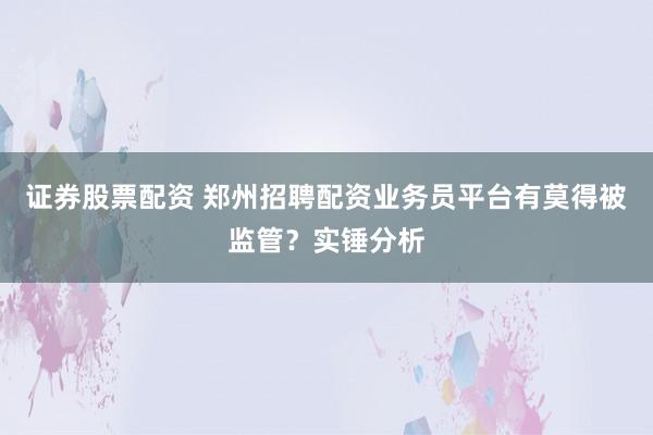 证券股票配资 郑州招聘配资业务员平台有莫得被监管？实锤分析