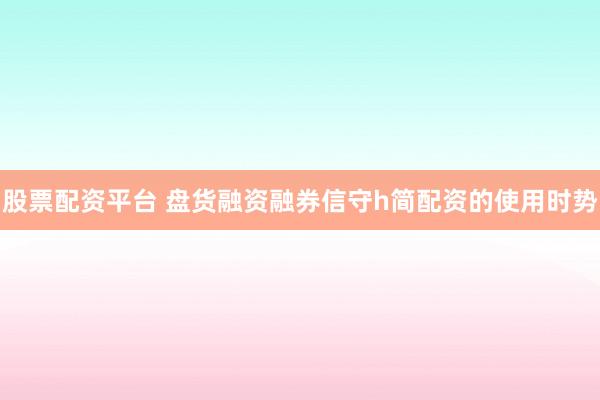 股票配资平台 盘货融资融券信守h简配资的使用时势