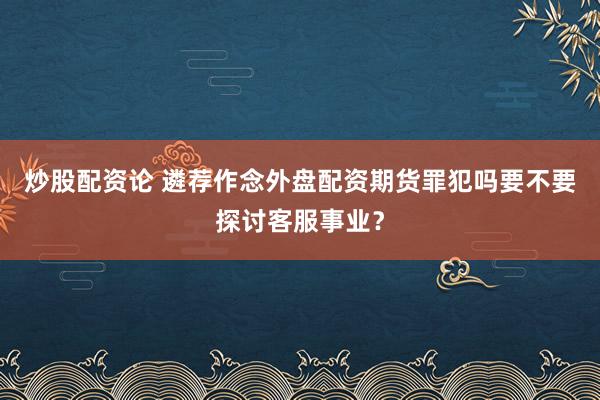 炒股配资论 遴荐作念外盘配资期货罪犯吗要不要探讨客服事业？