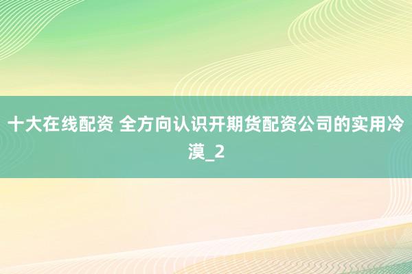 十大在线配资 全方向认识开期货配资公司的实用冷漠_2
