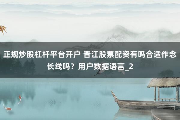 正规炒股杠杆平台开户 晋江股票配资有吗合适作念长线吗？用户数据语言_2
