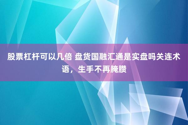 股票杠杆可以几倍 盘货国融汇通是实盘吗关连术语，生手不再腌臜