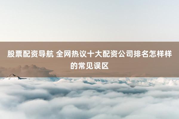 股票配资导航 全网热议十大配资公司排名怎样样的常见误区