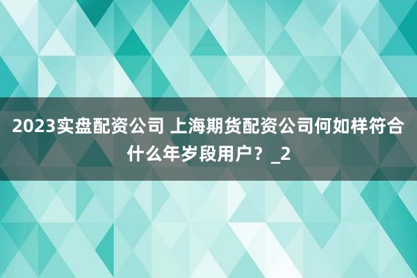 2023实盘配资公司 上海期货配资公司何如样符合什么年岁段用户？_2
