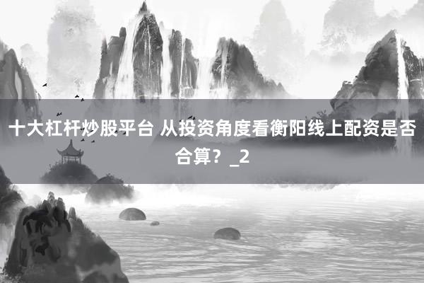 十大杠杆炒股平台 从投资角度看衡阳线上配资是否合算？_2
