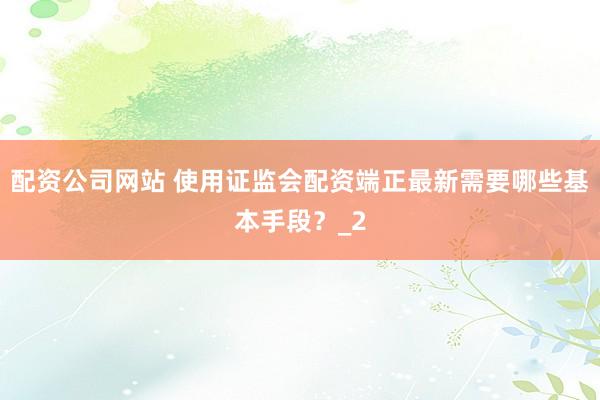 配资公司网站 使用证监会配资端正最新需要哪些基本手段？_2