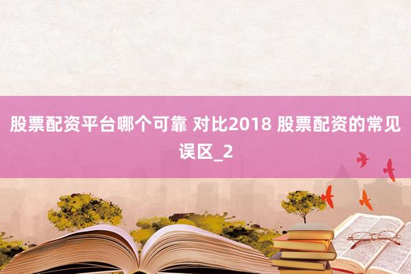 股票配资平台哪个可靠 对比2018 股票配资的常见误区_2