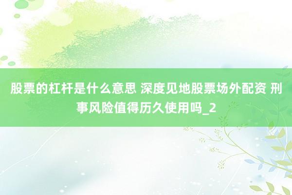股票的杠杆是什么意思 深度见地股票场外配资 刑事风险值得历久使用吗_2