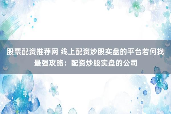 股票配资推荐网 线上配资炒股实盘的平台若何找最强攻略：配资炒股实盘的公司
