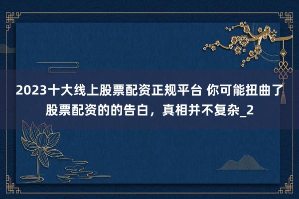2023十大线上股票配资正规平台 你可能扭曲了股票配资的的告白，真相并不复杂_2
