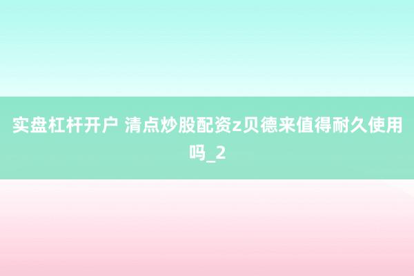 实盘杠杆开户 清点炒股配资z贝德来值得耐久使用吗_2
