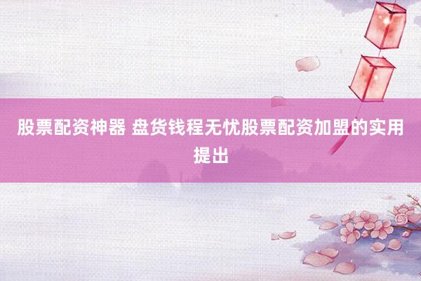 股票配资神器 盘货钱程无忧股票配资加盟的实用提出