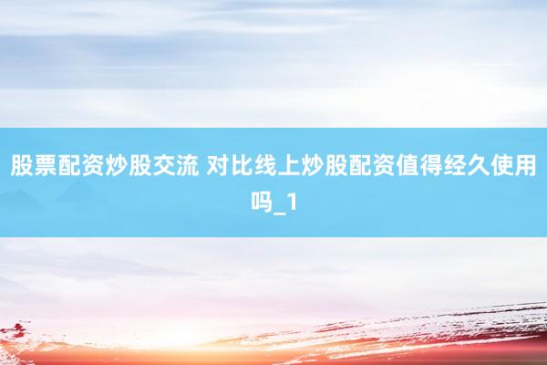 股票配资炒股交流 对比线上炒股配资值得经久使用吗_1