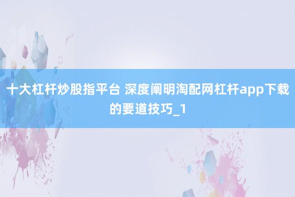 十大杠杆炒股指平台 深度阐明淘配网杠杆app下载的要道技巧_1