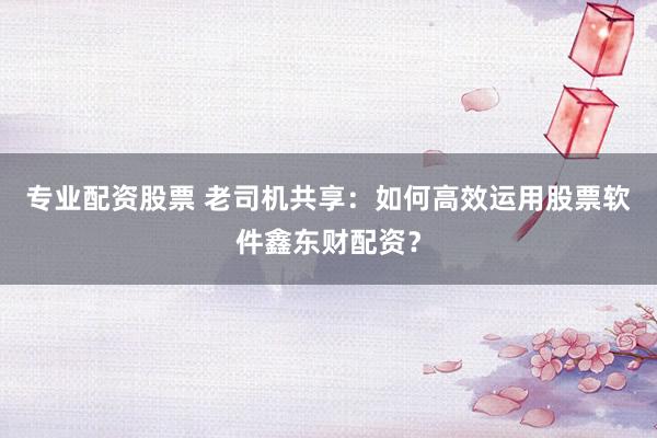 专业配资股票 老司机共享：如何高效运用股票软件鑫东财配资？