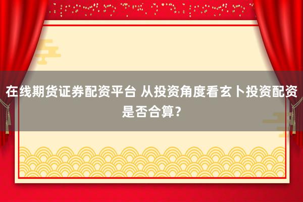 在线期货证券配资平台 从投资角度看玄卜投资配资是否合算？
