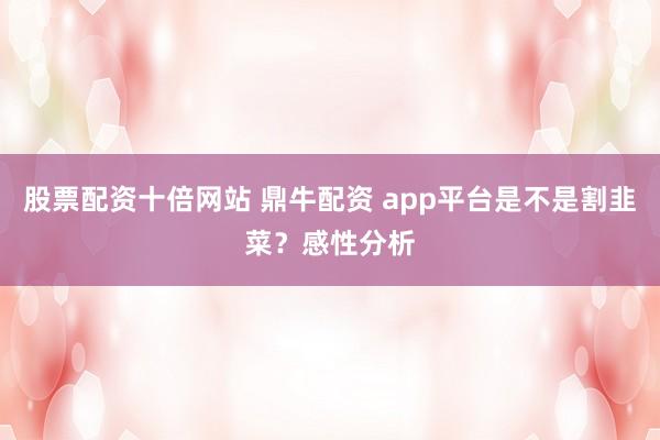 股票配资十倍网站 鼎牛配资 app平台是不是割韭菜？感性分析