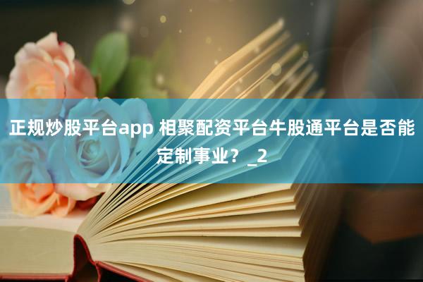 正规炒股平台app 相聚配资平台牛股通平台是否能定制事业？_2