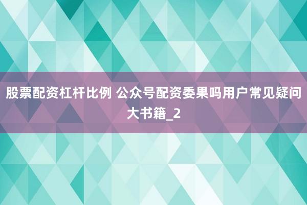 股票配资杠杆比例 公众号配资委果吗用户常见疑问大书籍_2