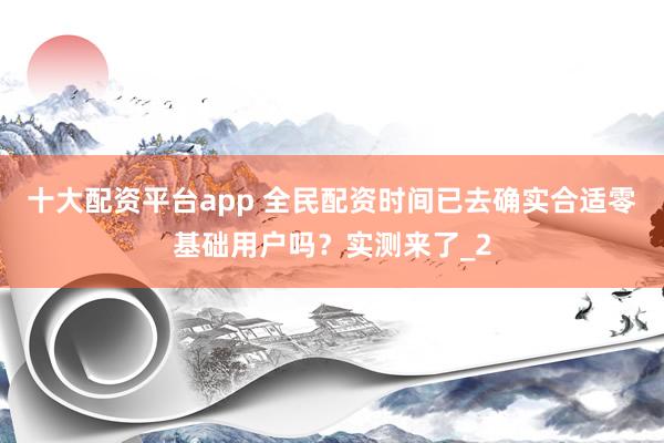 十大配资平台app 全民配资时间已去确实合适零基础用户吗？实测来了_2