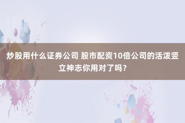 炒股用什么证券公司 股市配资10倍公司的活泼竖立神志你用对了吗？