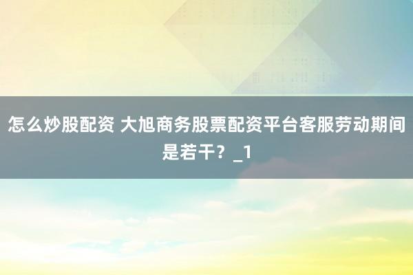 怎么炒股配资 大旭商务股票配资平台客服劳动期间是若干？_1