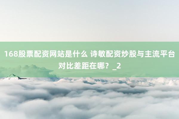 168股票配资网站是什么 诗敏配资炒股与主流平台对比差距在哪？_2