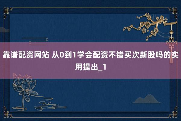 靠谱配资网站 从0到1学会配资不错买次新股吗的实用提出_1