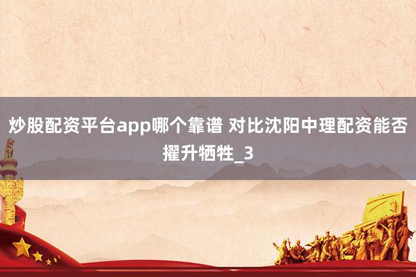 炒股配资平台app哪个靠谱 对比沈阳中理配资能否擢升牺牲_3