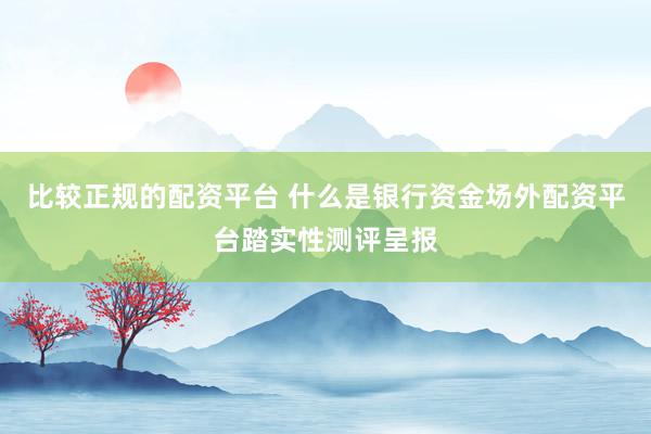 比较正规的配资平台 什么是银行资金场外配资平台踏实性测评呈报