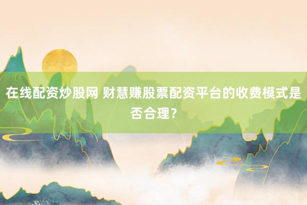 在线配资炒股网 财慧赚股票配资平台的收费模式是否合理？