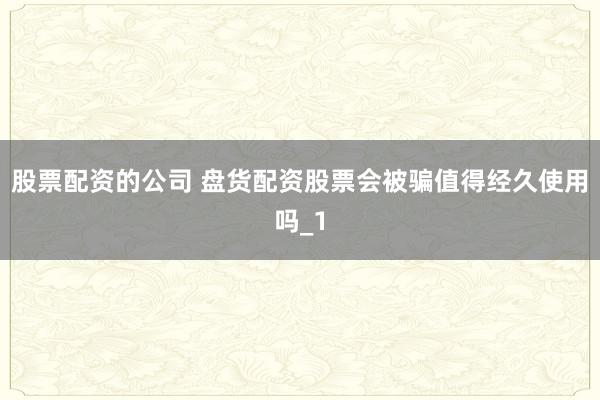 股票配资的公司 盘货配资股票会被骗值得经久使用吗_1