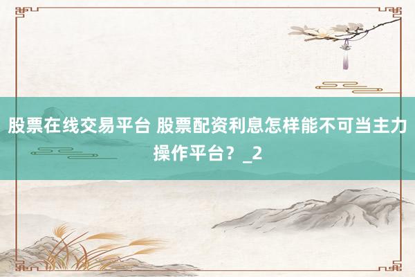 股票在线交易平台 股票配资利息怎样能不可当主力操作平台？_2