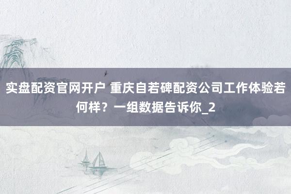 实盘配资官网开户 重庆自若碑配资公司工作体验若何样？一组数据告诉你_2