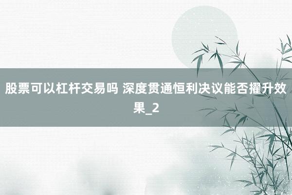 股票可以杠杆交易吗 深度贯通恒利决议能否擢升效果_2