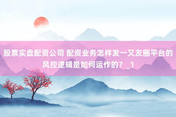 股票实盘配资公司 配资业务怎样发一又友圈平台的风控逻辑是如何运作的？_1