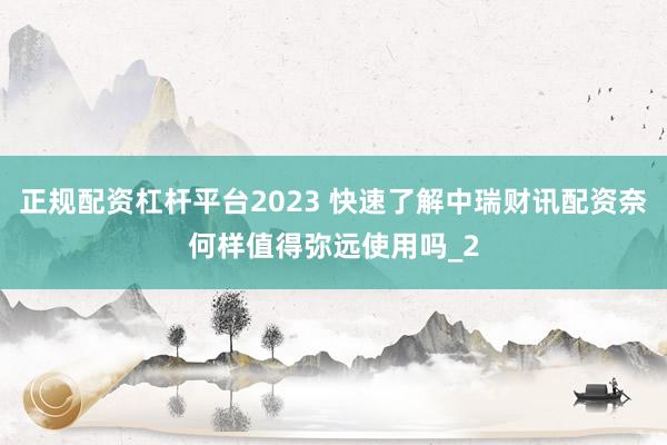 正规配资杠杆平台2023 快速了解中瑞财讯配资奈何样值得弥远使用吗_2