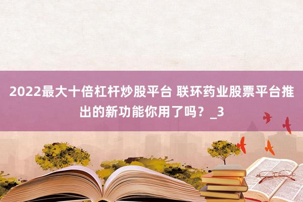2022最大十倍杠杆炒股平台 联环药业股票平台推出的新功能你用了吗？_3