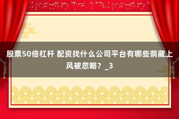 股票50倍杠杆 配资找什么公司平台有哪些荫藏上风被忽略？_3
