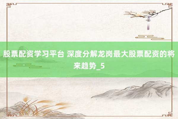 股票配资学习平台 深度分解龙岗最大股票配资的将来趋势_5
