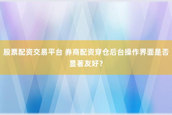 股票配资交易平台 券商配资穿仓后台操作界面是否显著友好？
