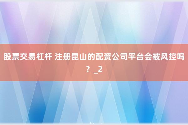 股票交易杠杆 注册昆山的配资公司平台会被风控吗？_2