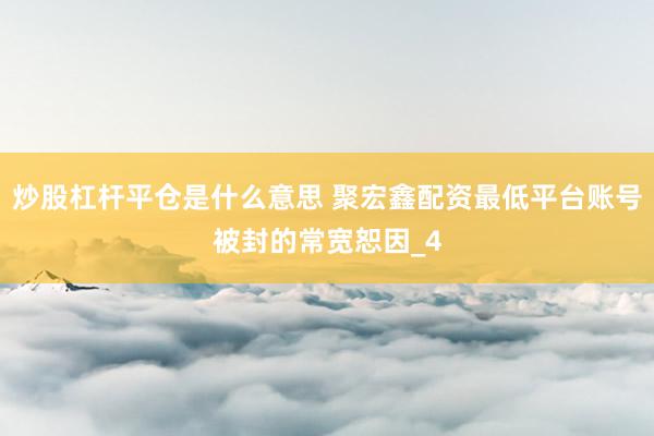 炒股杠杆平仓是什么意思 聚宏鑫配资最低平台账号被封的常宽恕因_4