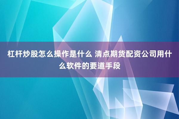 杠杆炒股怎么操作是什么 清点期货配资公司用什么软件的要道手段