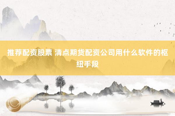 推荐配资股票 清点期货配资公司用什么软件的枢纽手段