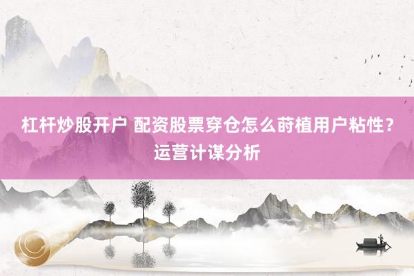 杠杆炒股开户 配资股票穿仓怎么莳植用户粘性？运营计谋分析