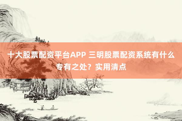 十大股票配资平台APP 三明股票配资系统有什么专有之处？实用清点